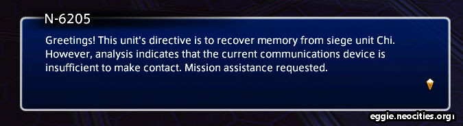 Dialogue box from N-6205: Greetings! This unit's directive is to recover memory from siege unit Chi. However, analysis indicates that the current communications device is insufficient to make contact. Mission Assistance is requested.