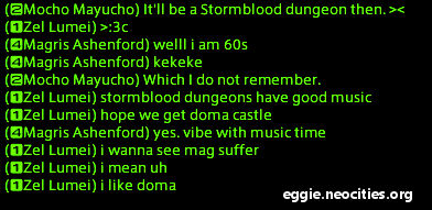 Chatbox:
                                    Mocho Mayucho: It'll be a stormblood dungeon then
									Magris Ashenford: Well I am 60s kekekeke
									Mocho Mayucho: Which I do not remember
									Zel Lumei: Stormblood dungeons have good music. I hope we get Doma Castle.
									Magris Ashenford: yes. vibe with music time.
									Zel Lumei: I wanna see mag suffer. I mean uh. I like doma.