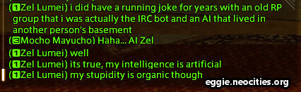 Chatbox
                                    Zel Lumei: I did have a running joke for years with an old RP group that I was actually the IRC bot and an AI that lived in another person's basement
									Mucho Mayucho: haha...AI Zel
									Zel Lumei: Well. it's true, my intelligence is artificial. my stupidity is organic though.