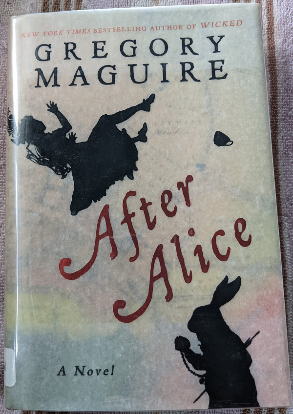 Book cover for After Alice by Gregory Maguire. The cover is transluscent white over a colorful map printed on the hard cover. At the top reads: New York Times bestselling author of Wicked. There are silohuettes of Ada, the main characer, a little girl in a pinafore dress with spine correcting armature on her back, a teacup, and the White Rabbit checking his pocketwatch. At the bottom are the words A Novel. At the bottom of the spine is the edge of a library sticker.