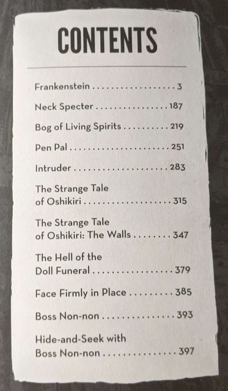 Table Of Contents from Ito's Masterpiece Collection Vol 10. The Chapters listed are as follows: Frankenstein, Neck Specter, Bog of Living Spirits, Pen Pal, Intruder, The Strange Tale of Oshikiri, The Strange Tale of Oshikiri: The Walls, The Hell of the Doll Funeral, Face Firmly In Place, Boss Non-non, and Hide-and-seek with Boss Non-non.